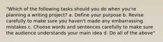 "Which of the following tasks should you do when you're planning a writing project? a. Define your purpose b. Revise carefully to make sure you haven't made any embarrassing mistakes c. Choose words and sentences carefully to make sure the audience understands your main idea d. Do all of the above"