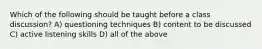 Which of the following should be taught before a class discussion? A) questioning techniques B) content to be discussed C) active listening skills D) all of the above