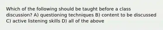 Which of the following should be taught before a class discussion? A) questioning techniques B) content to be discussed C) active listening skills D) all of the above