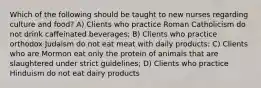 Which of the following should be taught to new nurses regarding culture and food? A) Clients who practice Roman Catholicism do not drink caffeinated beverages; B) Clients who practice orthodox Judaism do not eat meat with daily products; C) Clients who are Mormon eat only the protein of animals that are slaughtered under strict guidelines; D) Clients who practice Hinduism do not eat dairy products