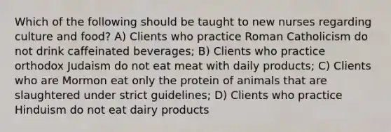 Which of the following should be taught to new nurses regarding culture and food? A) Clients who practice Roman Catholicism do not drink caffeinated beverages; B) Clients who practice orthodox Judaism do not eat meat with daily products; C) Clients who are Mormon eat only the protein of animals that are slaughtered under strict guidelines; D) Clients who practice Hinduism do not eat dairy products