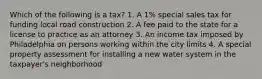 Which of the following is a tax? 1. A 1% special sales tax for funding local road construction 2. A fee paid to the state for a license to practice as an attorney 3. An income tax imposed by Philadelphia on persons working within the city limits 4. A special property assessment for installing a new water system in the taxpayer's neighborhood