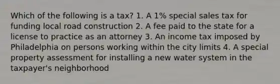 Which of the following is a tax? 1. A 1% special sales tax for funding local road construction 2. A fee paid to the state for a license to practice as an attorney 3. An income tax imposed by Philadelphia on persons working within the city limits 4. A special property assessment for installing a new water system in the taxpayer's neighborhood