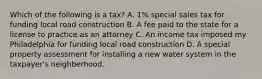 Which of the following is a tax? A. 1% special sales tax for funding local road construction B. A fee paid to the state for a license to practice as an attorney C. An income tax imposed my Philadelphia for funding local road construction D. A special property assessment for installing a new water system in the taxpayer's neighberhood.