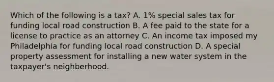 Which of the following is a tax? A. 1% special sales tax for funding local road construction B. A fee paid to the state for a license to practice as an attorney C. An income tax imposed my Philadelphia for funding local road construction D. A special property assessment for installing a new water system in the taxpayer's neighberhood.