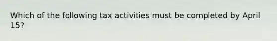 Which of the following tax activities must be completed by April 15?