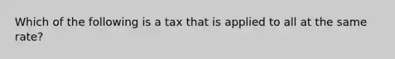 Which of the following is a tax that is applied to all at the same rate?