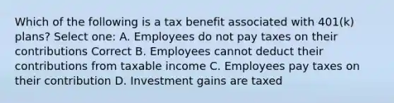 Which of the following is a tax benefit associated with 401(k) plans? Select one: A. Employees do not pay taxes on their contributions Correct B. Employees cannot deduct their contributions from taxable income C. Employees pay taxes on their contribution D. Investment gains are taxed