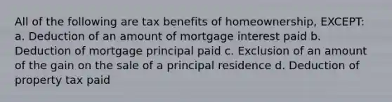 All of the following are tax benefits of homeownership, EXCEPT: a. Deduction of an amount of mortgage interest paid b. Deduction of mortgage principal paid c. Exclusion of an amount of the gain on the sale of a principal residence d. Deduction of property tax paid