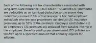 Each of the following are tax characteristics associated with Long-Term Care insurance (LTCi) EXCEPT: Qualified LTCi premiums are deductible as an itemized deduction to the extent they collectively exceed 7.5% of the taxpayer's AGI. Self-employed individuals who are sole proprietors can deduct LTC insurance premiums up to 50% of the premium. Employer contributions to an employee's LTC premium are excluded from taxable income of the employee. Benefits paid by per diem-based LTCi policies are tax-free up to a specified amount that annually adjusts for inflation.