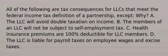 All of the following are tax consequences for LLCs that meet the federal income tax definition of a partnership, except: Why? A. The LLC will avoid double taxation on income. B. The members of an LLC will not be subject to self-employment tax. C. Health insurance premiums are 100% deductible for LLC members. D. The LLC is liable for payroll taxes on employee wages and excise taxes.