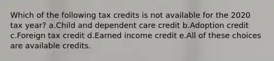 Which of the following tax credits is not available for the 2020 tax year? a.Child and dependent care credit b.Adoption credit c.Foreign tax credit d.Earned income credit e.All of these choices are available credits.