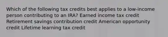 Which of the following tax credits best applies to a low-income person contributing to an IRA? Earned income tax credit Retirement savings contribution credit American opportunity credit Lifetime learning tax credit