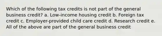 Which of the following tax credits is not part of the general business credit? a. Low-income housing credit b. Foreign tax credit c. Employer-provided child care credit d. Research credit e. All of the above are part of the general business credit