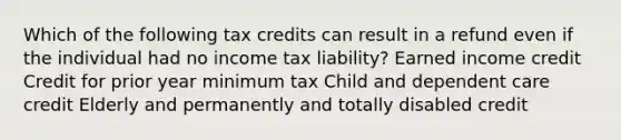 Which of the following tax credits can result in a refund even if the individual had no income tax liability? Earned income credit Credit for prior year minimum tax Child and dependent care credit Elderly and permanently and totally disabled credit