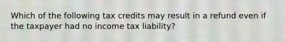 Which of the following tax credits may result in a refund even if the taxpayer had no income tax liability?