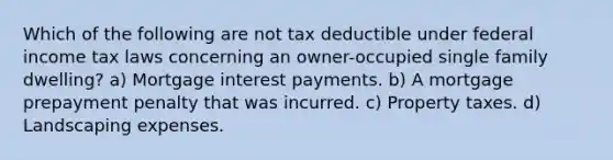 Which of the following are not tax deductible under federal income tax laws concerning an owner-occupied single family dwelling? a) Mortgage interest payments. b) A mortgage prepayment penalty that was incurred. c) Property taxes. d) Landscaping expenses.