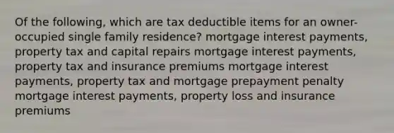 Of the following, which are tax deductible items for an owner-occupied single family residence? mortgage interest payments, property tax and capital repairs mortgage interest payments, property tax and insurance premiums mortgage interest payments, property tax and mortgage prepayment penalty mortgage interest payments, property loss and insurance premiums