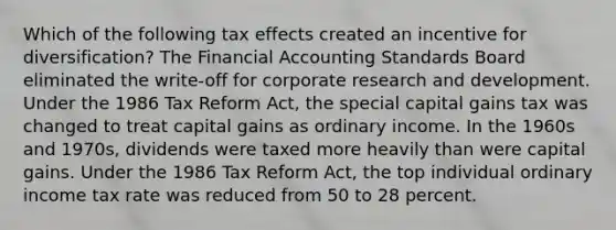 Which of the following tax effects created an incentive for diversification? The Financial Accounting Standards Board eliminated the write-off for corporate research and development. Under the 1986 Tax Reform Act, the special capital gains tax was changed to treat capital gains as ordinary income. In the 1960s and 1970s, dividends were taxed more heavily than were capital gains. Under the 1986 Tax Reform Act, the top individual ordinary income tax rate was reduced from 50 to 28 percent.