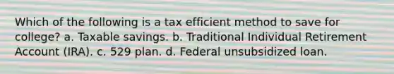 Which of the following is a tax efficient method to save for college? a. Taxable savings. b. Traditional Individual Retirement Account (IRA). c. 529 plan. d. Federal unsubsidized loan.