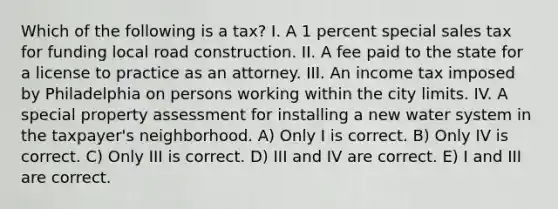 Which of the following is a tax? I. A 1 percent special sales tax for funding local road construction. II. A fee paid to the state for a license to practice as an attorney. III. An income tax imposed by Philadelphia on persons working within the city limits. IV. A special property assessment for installing a new water system in the taxpayer's neighborhood. A) Only I is correct. B) Only IV is correct. C) Only III is correct. D) III and IV are correct. E) I and III are correct.