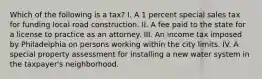 Which of the following is a tax? I. A 1 percent special sales tax for funding local road construction. II. A fee paid to the state for a license to practice as an attorney. III. An income tax imposed by Philadelphia on persons working within the city limits. IV. A special property assessment for installing a new water system in the taxpayer's neighborhood.