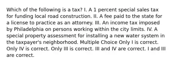 Which of the following is a tax? I. A 1 percent special sales tax for funding local road construction. II. A fee paid to the state for a license to practice as an attorney. III. An income tax imposed by Philadelphia on persons working within the city limits. IV. A special property assessment for installing a new water system in the taxpayer's neighborhood. Multiple Choice Only I is correct. Only IV is correct. Only III is correct. III and IV are correct. I and III are correct.