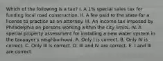 Which of the following is a tax? I. A 1% special sales tax for funding local road construction. II. A fee paid to the state for a license to practice as an attorney. III. An income tax imposed by Philadelphia on persons working within the city limits. IV. A special property assessment for installing a new water system in the taxpayer's neighborhood. A. Only I is correct. B. Only IV is correct. C. Only III is correct. D. III and IV are correct. E. I and III are correct.