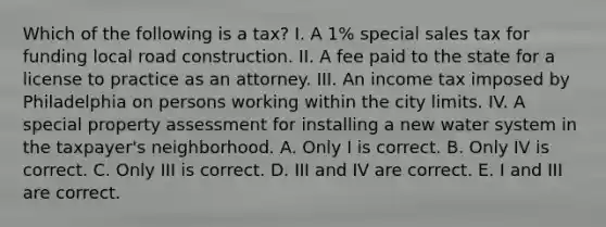 Which of the following is a tax? I. A 1% special sales tax for funding local road construction. II. A fee paid to the state for a license to practice as an attorney. III. An income tax imposed by Philadelphia on persons working within the city limits. IV. A special property assessment for installing a new water system in the taxpayer's neighborhood. A. Only I is correct. B. Only IV is correct. C. Only III is correct. D. III and IV are correct. E. I and III are correct.