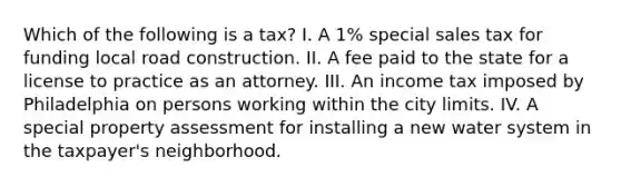 Which of the following is a tax? I. A 1% special sales tax for funding local road construction. II. A fee paid to the state for a license to practice as an attorney. III. An income tax imposed by Philadelphia on persons working within the city limits. IV. A special property assessment for installing a new water system in the taxpayer's neighborhood.