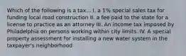 Which of the following is a tax... I. a 1% special sales tax for funding local road construction II. a fee paid to the state for a license to practice as an attorney III. An income tax imposed by Philadelphia on persons working within city limits. IV. A special property assessment for installing a new water system in the taxpayer's neighborhood