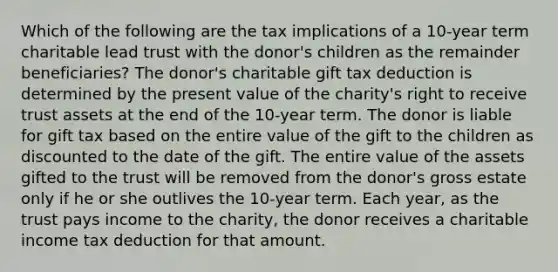 Which of the following are the tax implications of a 10-year term charitable lead trust with the donor's children as the remainder beneficiaries? The donor's charitable gift tax deduction is determined by the present value of the charity's right to receive trust assets at the end of the 10-year term. The donor is liable for gift tax based on the entire value of the gift to the children as discounted to the date of the gift. The entire value of the assets gifted to the trust will be removed from the donor's gross estate only if he or she outlives the 10-year term. Each year, as the trust pays income to the charity, the donor receives a charitable income tax deduction for that amount.