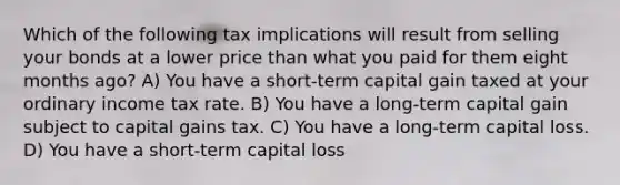 Which of the following tax implications will result from selling your bonds at a lower price than what you paid for them eight months ago? A) You have a short-term capital gain taxed at your ordinary income tax rate. B) You have a long-term capital gain subject to capital gains tax. C) You have a long-term capital loss. D) You have a short-term capital loss