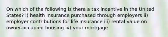 On which of the following is there a tax incentive in the United States? i) health insurance purchased through employers ii) employer contributions for life insurance iii) rental value on owner-occupied housing iv) your mortgage