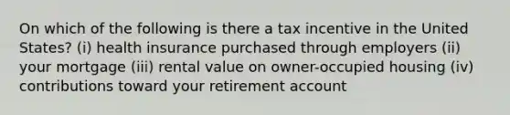 On which of the following is there a tax incentive in the United States? (i) health insurance purchased through employers (ii) your mortgage (iii) rental value on owner-occupied housing (iv) contributions toward your retirement account