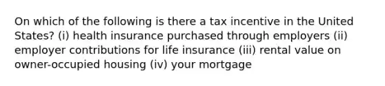 On which of the following is there a tax incentive in the United States? (i) health insurance purchased through employers (ii) employer contributions for life insurance (iii) rental value on owner-occupied housing (iv) your mortgage