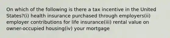 On which of the following is there a tax incentive in the United States?(i) health insurance purchased through employers(ii) employer contributions for life insurance(iii) rental value on owner-occupied housing(iv) your mortgage