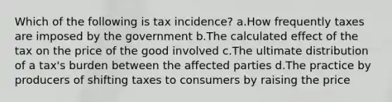 Which of the following is tax incidence? a.How frequently taxes are imposed by the government b.The calculated effect of the tax on the price of the good involved c.The ultimate distribution of a tax's burden between the affected parties d.The practice by producers of shifting taxes to consumers by raising the price