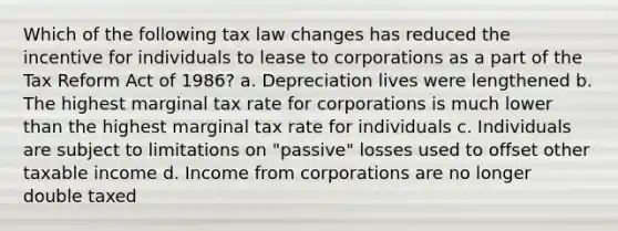 Which of the following tax law changes has reduced the incentive for individuals to lease to corporations as a part of the Tax Reform Act of 1986? a. Depreciation lives were lengthened b. The highest marginal tax rate for corporations is much lower than the highest marginal tax rate for individuals c. Individuals are subject to limitations on "passive" losses used to offset other taxable income d. Income from corporations are no longer double taxed