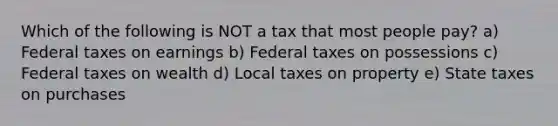 Which of the following is NOT a tax that most people pay? a) Federal taxes on earnings b) Federal taxes on possessions c) Federal taxes on wealth d) Local taxes on property e) State taxes on purchases