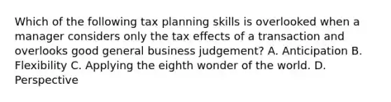 Which of the following tax planning skills is overlooked when a manager considers only the tax effects of a transaction and overlooks good general business judgement? A. Anticipation B. Flexibility C. Applying the eighth wonder of the world. D. Perspective