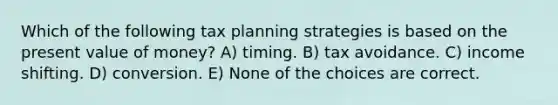 Which of the following tax planning strategies is based on the present value of money? A) timing. B) tax avoidance. C) income shifting. D) conversion. E) None of the choices are correct.