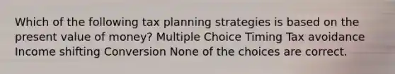 Which of the following tax planning strategies is based on the present value of money? Multiple Choice Timing Tax avoidance Income shifting Conversion None of the choices are correct.