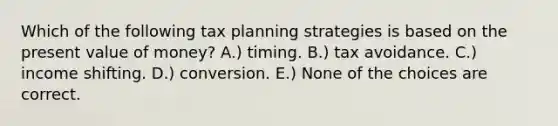 Which of the following tax planning strategies is based on the present value of money? A.) timing. B.) tax avoidance. C.) income shifting. D.) conversion. E.) None of the choices are correct.