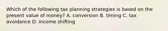 Which of the following tax planning strategies is based on the present value of money? A. conversion B. timing C. tax avoidance D. income shifting