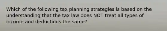 Which of the following tax planning strategies is based on the understanding that the tax law does NOT treat all types of income and deductions the same?