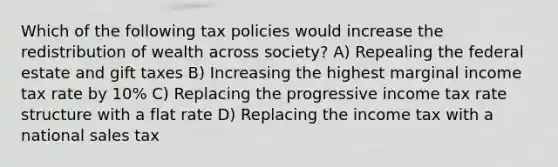 Which of the following tax policies would increase the redistribution of wealth across society? A) Repealing the federal estate and gift taxes B) Increasing the highest marginal income tax rate by 10% C) Replacing the progressive income tax rate structure with a flat rate D) Replacing the income tax with a national sales tax