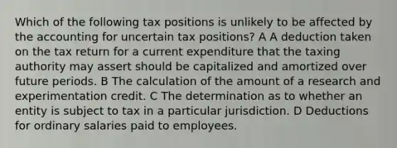 Which of the following tax positions is unlikely to be affected by the accounting for uncertain tax positions? A A deduction taken on the tax return for a current expenditure that the taxing authority may assert should be capitalized and amortized over future periods. B The calculation of the amount of a research and experimentation credit. C The determination as to whether an entity is subject to tax in a particular jurisdiction. D Deductions for ordinary salaries paid to employees.