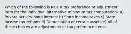 Which of the following is NOT a tax preference or adjustment item for the individual alternative minimum tax computation? a) Private activity bond interest b) State income taxes c) State income tax refunds d) Depreciation of certain assets e) All of these choices are adjustments or tax preference items