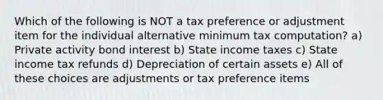 Which of the following is NOT a tax preference or adjustment item for the individual alternative minimum tax computation? a) Private activity bond interest b) State income taxes c) State income tax refunds d) Depreciation of certain assets e) All of these choices are adjustments or tax preference items